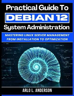 Practical Guide To Debian 12 System Administration: Mastering Linux Server Management From Installation To Optimization - Arlo L Anderson - cover