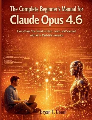 The Complete Beginner's Manual for Claude Opus 4.6: Everything You Need to Start, Learn, and Succeed with AI in Real-Life Scenarios - Bryan T Goom - cover