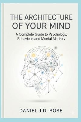 The Architecture of Your Mind: A Complete Guide to Psychology, Behaviour, and Mental Mastery - Daniel J D Rose - cover