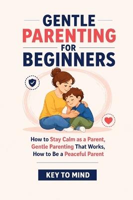 Gentle Parenting for Beginners: How to Stay Calm as a Parent, Gentle Parenting That Works, How to Be a Peaceful Parent, Punishment Free Parenting, and Parenting Without Yelling at Kids - Key To Mind - cover