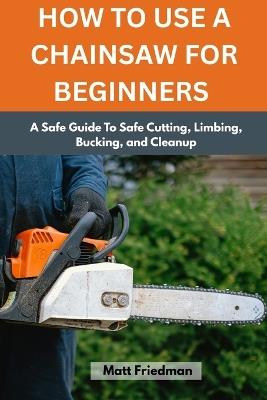 How to Use a Chainsaw for Beginners: A Safe Guide To Safe Cutting, Limbing, Bucking, and Cleanup - Matt Friedman - cover