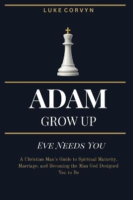 Adam Grow Up - Eve Needs You: A Christian Man's Guide to Spiritual Maturity, Marriage, and Becoming the Man God Designed You to Be - Luke Corvyn - cover
