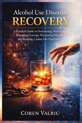 Alcohol Use Disorder Recovery: A Practical Guide to Overcoming Addiction, Managing Cravings, Preventing Relapse, and Building a Sober Life that Lasts - Coren Valric - cover