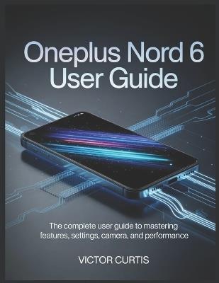 Oneplus Nord 6 User Guide: The Complete User Guide to Mastering Features, Settings, Camera, and Performance - Victor Curtis - cover