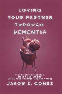 Loving Your Partner Through Dementia: How to Stay Connected, Steady, and Strong While Your Partner's Memory Fades - Jason E Gomez - cover