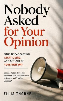 Nobody Asked for Your Opinion: Stop Broadcasting, Start Living, and Get Out of Your Own Way : Because Nobody Owes You a Platform, Your Self-Importance Is Showing, and It Is Not a Good Look - Ellis Thorne - cover
