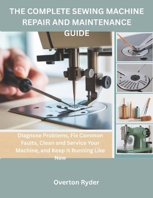 The Complete Sewing Machine Repair And Maintenance Guide: Diagnose Problems, Fix Common Faults, Clean and Service Your Machine, and Keep It Running Like New - Overton Ryder - cover
