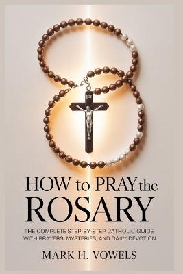 How to Pray the Rosary: The Complete Step-by-Step Catholic Guide with Prayers, Mysteries, and Daily Devotion - Mark H Vowels - cover