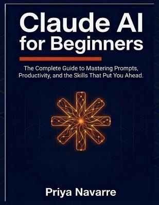 Claude AI for Beginners: The Complete Guide to Mastering AI Prompts, Productivity, and the Skills That Put You Ahead - Priya Navarre - cover