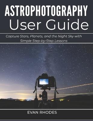 Astrophotography User Guide for Beginners: Capture Stars, Planets, and the Night Sky with Simple Step-by-Step Lessons - Evan Rhodes - cover