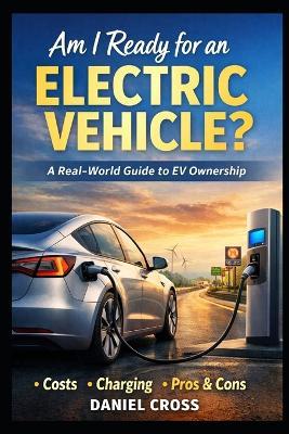 Am I Ready for an Electric Vehicle?: A Real-World Buyer's Guide to EV Ownership What Nobody Tells You About Costs, Charging, Range, and Daily Life with an Electric Car - Daniel Cross - cover