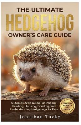 The Ultimate Hedgehog Owner's Care Guide: A Step-By-Step Guide Raising, Feeding, Housing, Bonding, And Understanding Hedgehogs As Pets - Jonathan Tucky - cover