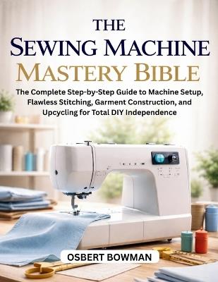 The Sewing Machine Mastery Bible: The Complete Step-by-Step Guide to Machine Setup, Flawless Stitching, Garment Construction, and Upcycling for Total DIY Independence - Osbert Bowman - cover