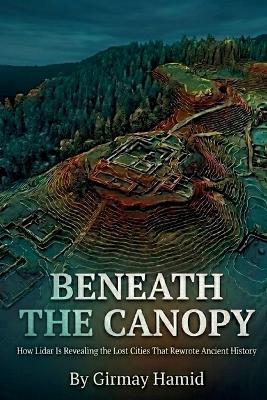 Beneath the Canopy: How Lidar Is Revealing the Lost Cities That Rewrote Ancient History - Girmay Hamid - cover