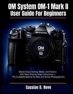 OM System OM-1 Mark II User Guide For Beginners: Master Every Setting, Mode, and Feature with Clear Step-by-Step Instructions - The Complete Manual for New and Senior Photographers - Cassian D Rove - cover