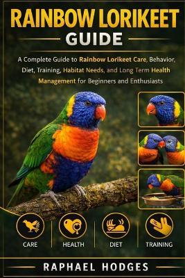 Rainbow Lorikeet Guide: A Complete Guide to Rainbow Lorikeet Care, Behavior, Diet, Training, Habitat Needs, and Long Term Health Management for Beginners and Enthusiasts - Raphael Hodges - cover