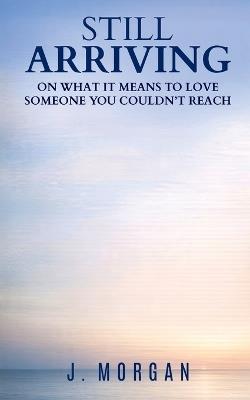 Still Arriving: On what it means to love someone you couldn't reach - J Morgan - cover