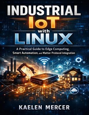 Industrial IoT with Linux: A Practical Guide to Edge Computing, Smart Automation, and Matter Protocol Integration - Kaelen Mercer - cover