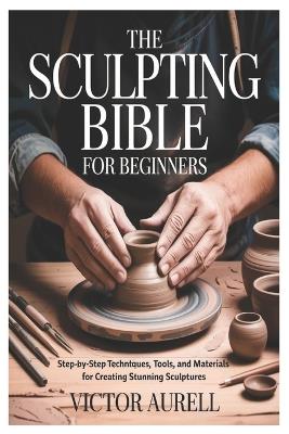 The Sculpting Bible for Beginners: Step-by-Step Techniques, Tools, and Materials for Creating Stunning Sculptures - Victor Aurell - cover
