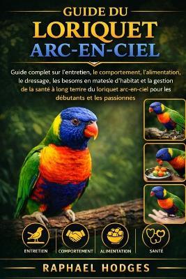 Guide Du Loriquet Arc-En-Ciel: Guide complet sur l'entretien, le comportement, l'alimentation, le dressage, les besoins en matière d'habitat et la gestion de la santé à long terme du loriquet arc-en-ciel pour les débutants et les passionnés - Raphael Hodges - cover