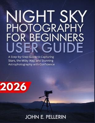 Night Sky Photography for Beginners User Guide: a step-by-step guide to capturing stars, the milky way, and stunning astrophotography with confidence - John Pellerin - cover