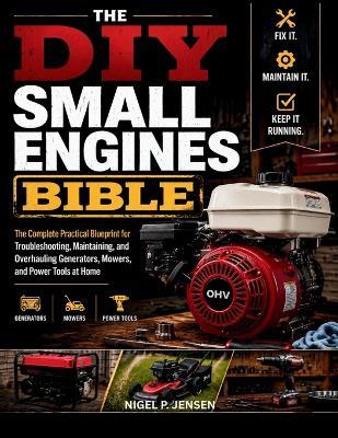 The DIY Small Engines Bible: The Complete Practical Blueprint for Troubleshooting, Maintaining, and Overhauling Generators, Mowers, and Power Tools at Home - Nigel P Jensen - cover
