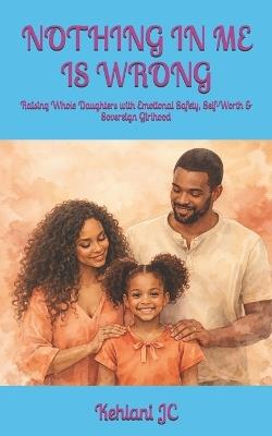 Nothing in Me Is Wrong: Raising Whole Daughters with Emotional Safety, Self-Worth & Sovereign Girlhood - Kehlani Jc - cover