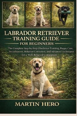 Labrador Retriever Training Guide for Beginners: The Complete Step-by-Step Obedience Training, Puppy Care, Socialization, Behavior Correction, and Advanced Techniques for a Well-Behaved Companion. - Martin Hero - cover
