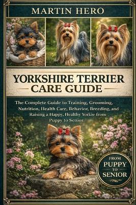 Yorkshire Terrier Care Guide: The Complete Guide to Training, Grooming, Nutrition, Health Care, Behavior, Breeding, and Raising a Happy, Healthy Yorkie from Puppy to Senior. - Martin Hero - cover