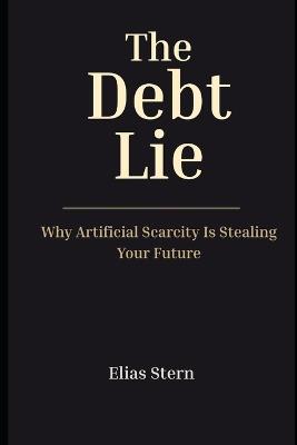 The Debt Lie: Why Artificial Scarcity Is Stealing Your Future - Elias Stern - cover