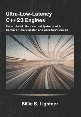 Ultra-Low-Latency C++23 Engines: Deterministic Nanosecond Systems with Compile-Time Dispatch and Zero-Copy Design. - Billie S Lightner - cover