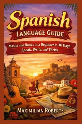 Spanish Language Guide: Master the Basics as a Beginner in 30 Days: Speak, Write, and Thrive - Maximilian Roberts - cover