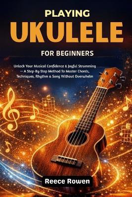 Playing Ukulele For Beginners: Unlock Your Musical Confidence & Joyful Strumming - A Step-By-Step Method To Master Chords, Techniques, Rhythm & Song Without Overwhelm - Reece Rowen - cover