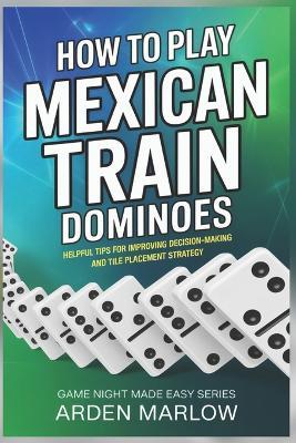 How to Play Mexican Train Dominoes: Helpful tips for improving decision-making and tile placement strategy - Arden Marlow - cover