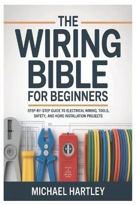 The Wiring Bible for Beginners: Step-by-Step Guide to Electrical Wiring, Tools, Safety, and Home Installation Projects - Michael Hartley - cover