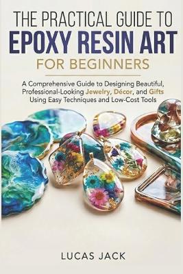 The Practical Guide To Epoxy Resin Art For Beginners: A Comprehensive Guide to Designing Beautiful, Professional-Looking Jewelry, Décor, and Gifts Using Easy Techniques and Low-Cost Tools - Lucas Jack - cover