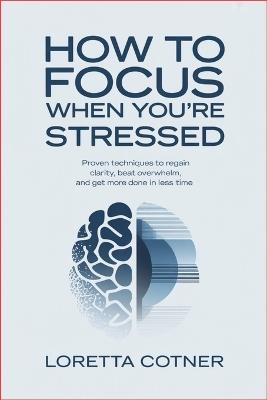 How to Focus When You're Stressed: Proven Techniques to Regain Clarity, Beat Overwhelm, and Get More Done in Less Time - Loretta Cotner - cover