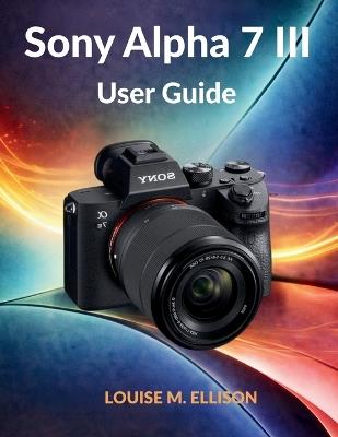 Sony Alpha 7 III User Guide: Ultimate step by step manual to master mirrorless photography, 4K video, autofocus settings, hidden features, streaming, and complete menu setup. - Louise M Ellison - cover