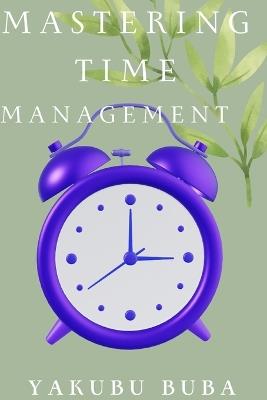 Mastering Time Management: How to Get More Done in Less Time: A Proven Guide to Boost Your Productivity and Achieve Your Goals - Yakubu Buba - cover