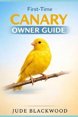 First-Time Canary Owner Guide: Beginner-Friendly Care, Feeding, Housing, and Tips for Raising a Healthy, Happy Songbird - Jude Blackwood - cover