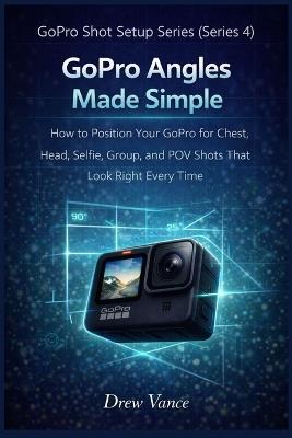 GoPro Angles Made Simple: How to Position Your GoPro for Chest, Head, Selfie, Group, and POV Shots That Look Right Every Time (GoPro Shot Setup Series Book 1) - Drew Vance - cover