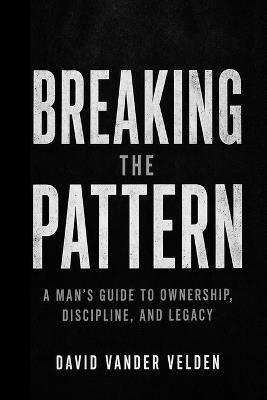 Breaking the Pattern: A Man's Guide to Ownership, Discipline, and Legacy - David Vander Velden - cover