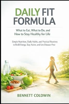 Daily Fit Formula: What to Eat, What to Do, and How to Stay Healthy for Life: Simple Nutrition, Daily Habits, and Practical Routines to Build Energy, Stay Active, and Live Disease-Free - Bennett Coldwin - cover