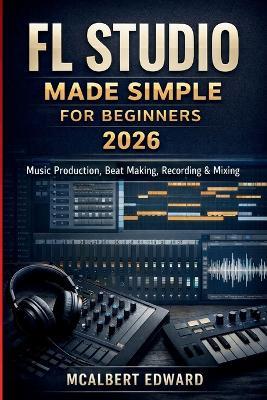 FL Studio Made Simple for Beginners 2026: Music Production, Beat Making, Recording & Mixing - McAlbert Edward - cover