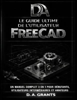 Le Guide Ultime de l'Utilisateur Freecad: Un manuel complet 3 en 1 pour débutants, utilisateurs intermédiaires et amateurs - D A Grants - cover