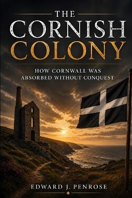 The Cornish Colony: How Cornwall Was Absorbed Without Conquest - Edward J Penrose - cover
