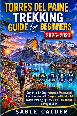 Torres del Paine Trekking Guide for Beginners: Easy Step By Step Patagonia West Circuit Trek Itineraries With Camping And Hut To Hut Routes Packing Tips And First Time Hiking Safety In Chile - Sable Calder - cover