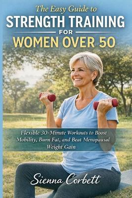 The Easy Guide to Strength Training for Women Over 50: Flexible 30-Minute Workouts to Boost Mobility, Burn Fat, and Beat Menopausal Weight Gain - Sienna Corbett - cover