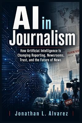AI in Journalism: How Artificial Intelligence Is Changing Reporting, Newsrooms, Trust, and the Future of News - Jonathan L Alvarez - cover