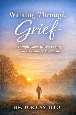 Walking Through Grief: A Simple Guide to Loss, Healing, and Learning to Live Again - Hector Castillo - cover